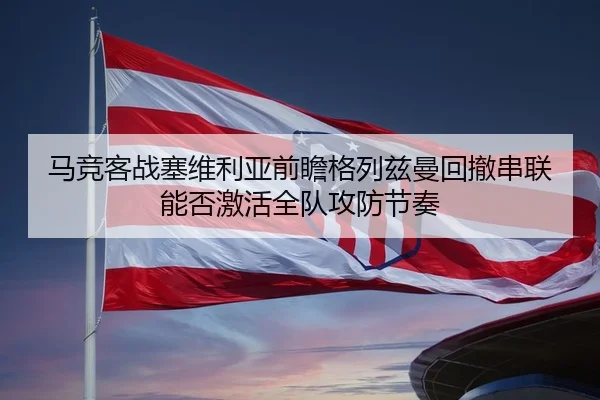 马竞客战塞维利亚前瞻格列兹曼回撤串联能否激活全队攻防节奏