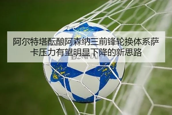 阿尔特塔酝酿阿森纳三前锋轮换体系萨卡压力有望明显下降的新思路